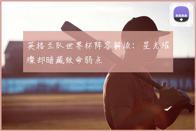 英格兰队世界杯阵容解读:星光璀璨却暗藏致命弱点