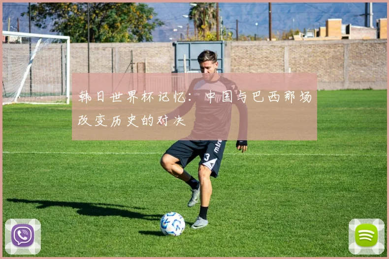 韩日世界杯记忆：中国与巴西那场改变历史的对决