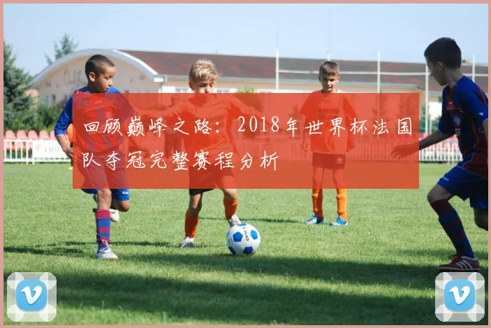 回顾巅峰之路：2018年世界杯法国队夺冠完整赛程分析