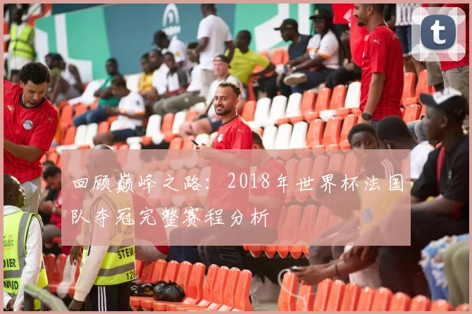 回顾巅峰之路:2018年世界杯法国队夺冠完整赛程分析