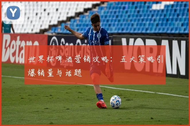 世界杯啤酒营销攻略:五大策略引爆销量与话题