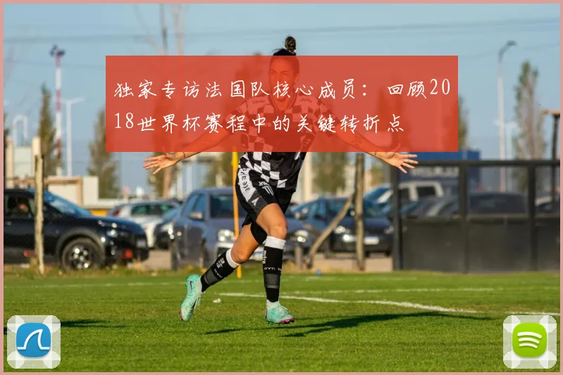 独家专访法国队核心成员：回顾2018世界杯赛程中的关键转折点