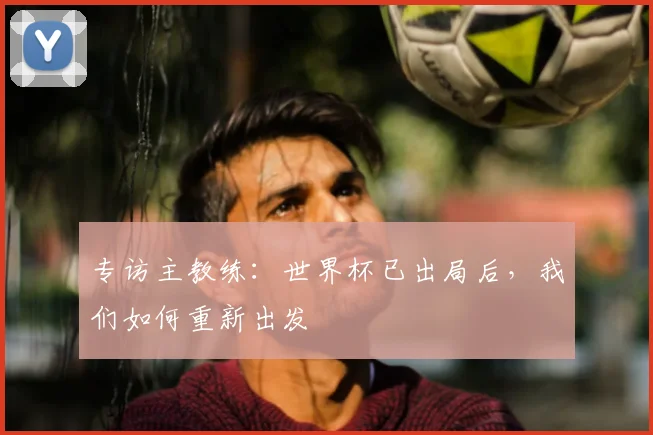 专访主教练:世界杯已出局后,我们如何重新出发