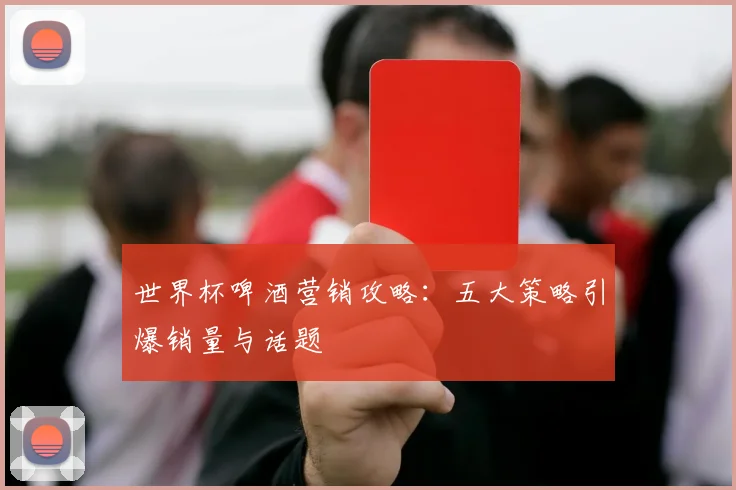 世界杯啤酒营销攻略:五大策略引爆销量与话题
