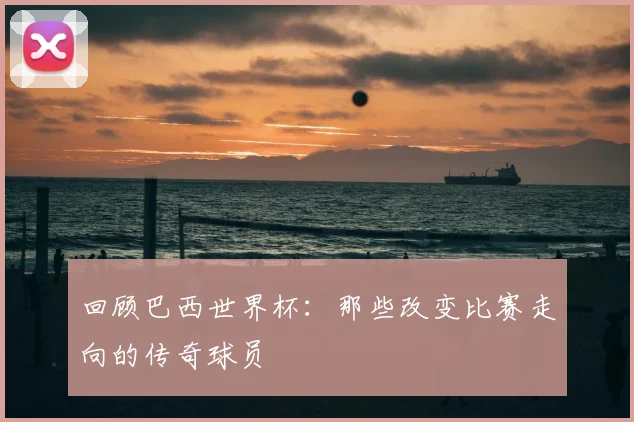 回顾巴西世界杯：那些改变比赛走向的传奇球员