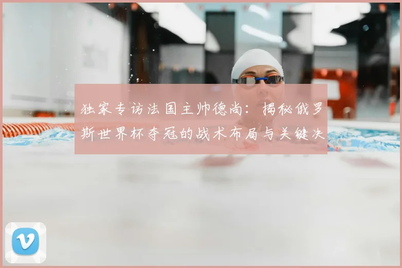独家专访法国主帅德尚：揭秘俄罗斯世界杯夺冠的战术布局与关键决策