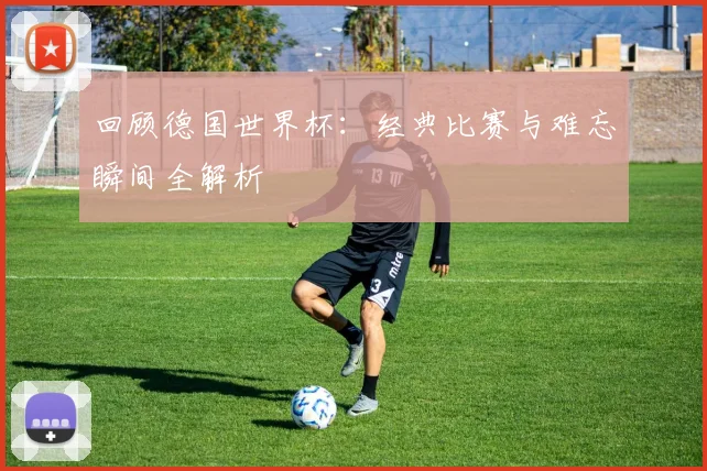 回顾德国世界杯：经典比赛与难忘瞬间全解析