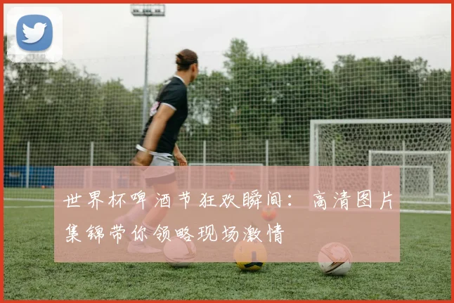 世界杯啤酒节狂欢瞬间：高清图片集锦带你领略现场激情