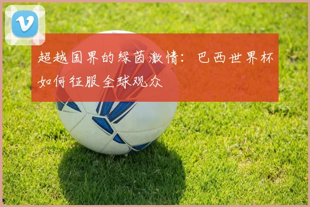 超越国界的绿茵激情：巴西世界杯如何征服全球观众