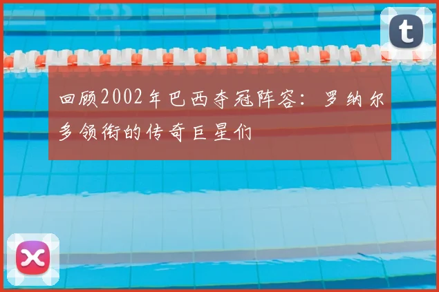 回顾2002年巴西夺冠阵容：罗纳尔多领衔的传奇巨星们