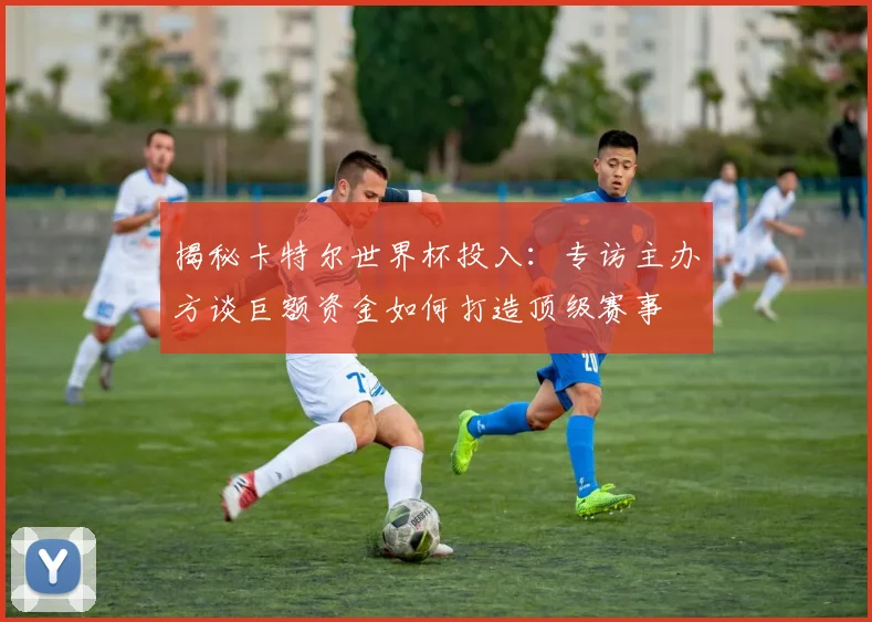 揭秘卡特尔世界杯投入：专访主办方谈巨额资金如何打造顶级赛事