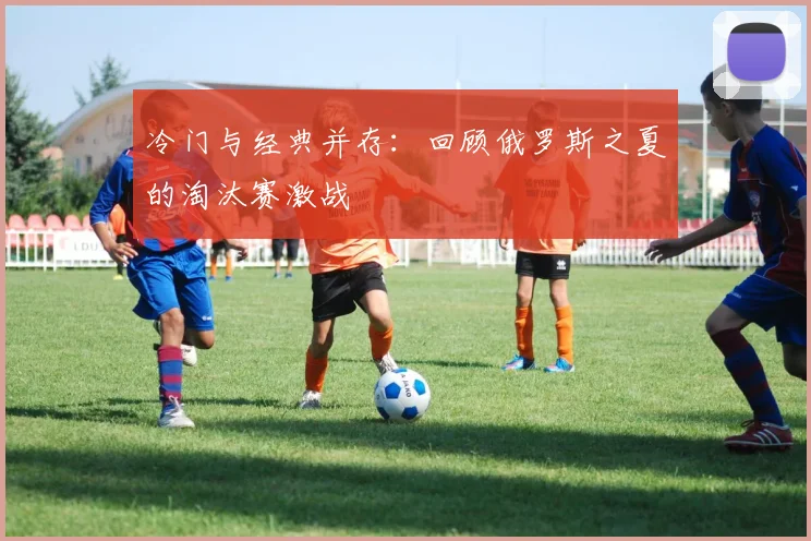 冷门与经典并存：回顾俄罗斯之夏的淘汰赛激战