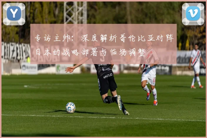 专访主帅:深度解析哥伦比亚对阵日本的战略部署与临场调整