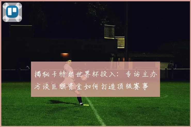 揭秘卡特尔世界杯投入：专访主办方谈巨额资金如何打造顶级赛事