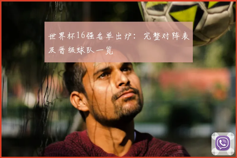 世界杯16强名单出炉：完整对阵表及晋级球队一览