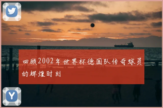 回顾2002年世界杯德国队传奇球员的辉煌时刻
