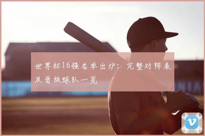 世界杯16强名单出炉：完整对阵表及晋级球队一览