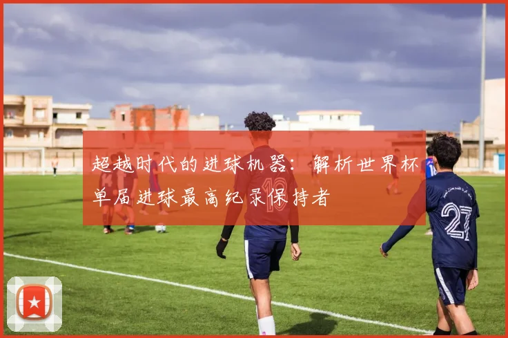 超越时代的进球机器:解析世界杯单届进球最高纪录保持者
