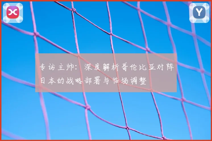 专访主帅:深度解析哥伦比亚对阵日本的战略部署与临场调整