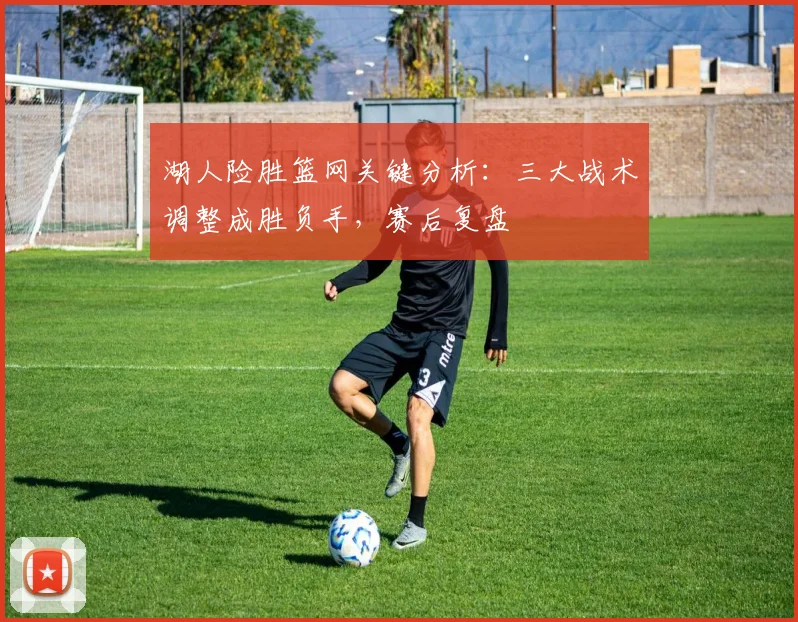 湖人险胜篮网关键分析：三大战术调整成胜负手，赛后复盘