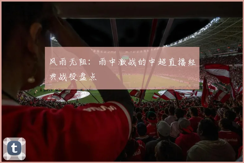 风雨无阻：雨中激战的中超直播经典战役盘点