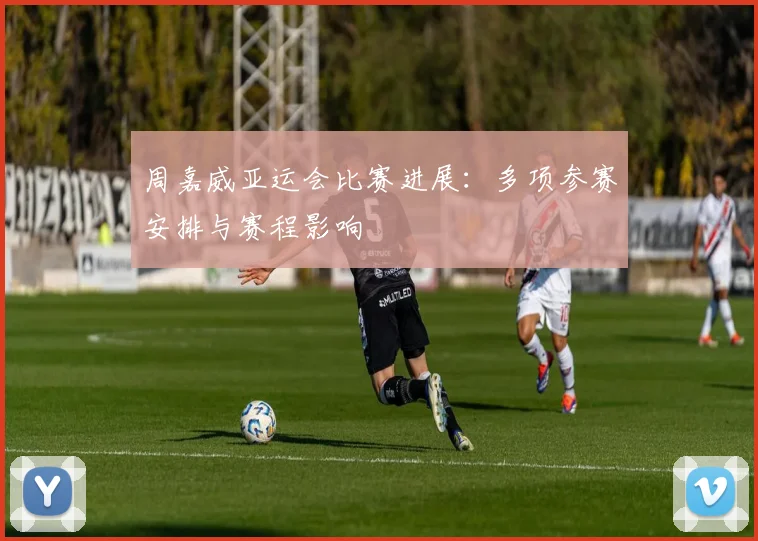 周嘉威亚运会比赛进展:多项参赛安排与赛程影响