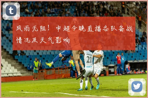 风雨无阻！中超今晚直播各队备战情况及天气影响