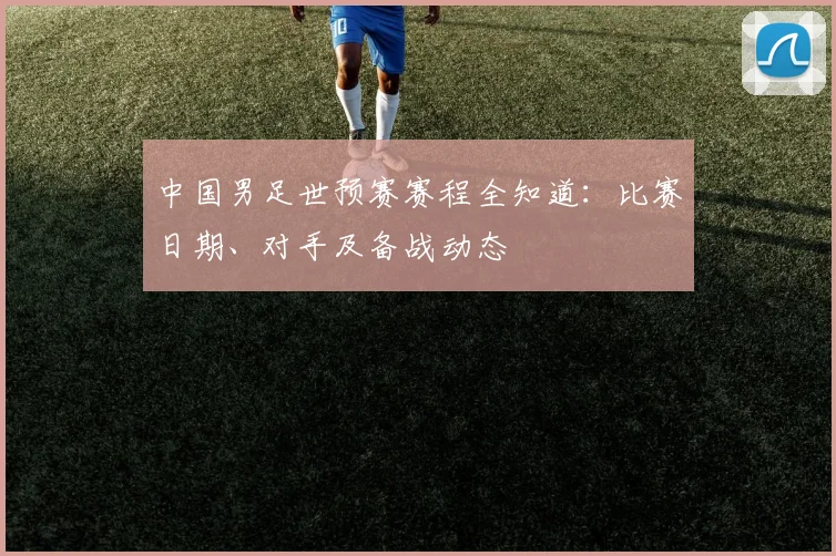 中国男足世预赛赛程全知道：比赛日期、对手及备战动态