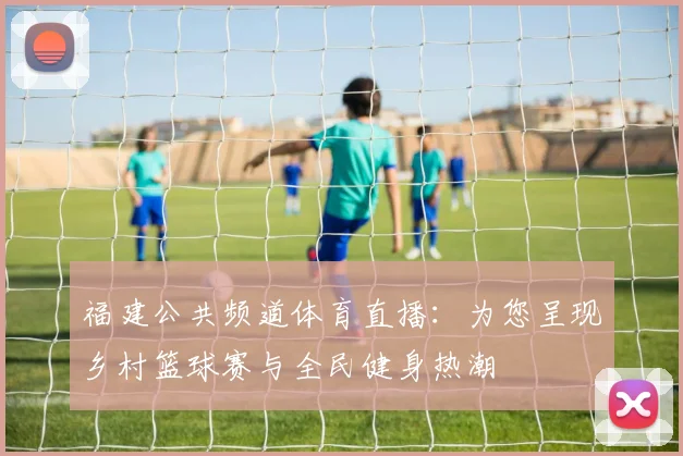 福建公共频道体育直播：为您呈现乡村篮球赛与全民健身热潮
