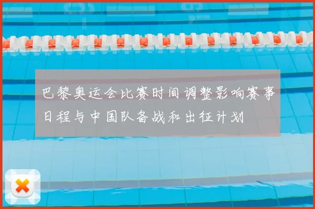 巴黎奥运会比赛时间调整影响赛事日程与中国队备战和出征计划