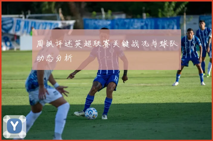 周枫评述英超联赛关键战况与球队动态分析