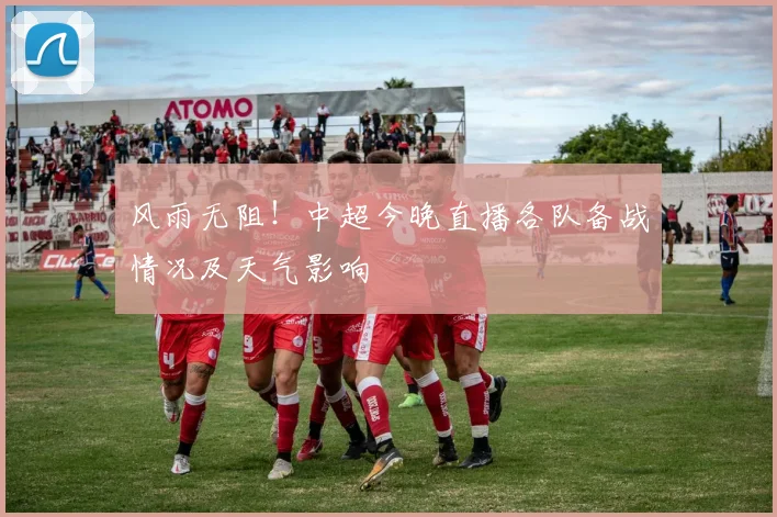 风雨无阻！中超今晚直播各队备战情况及天气影响