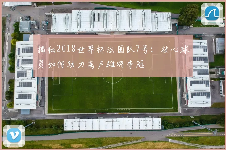 揭秘2018世界杯法国队7号：核心球员如何助力高卢雄鸡夺冠