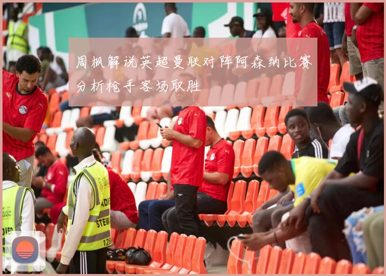 周枫解说英超曼联对阵阿森纳比赛分析枪手客场取胜