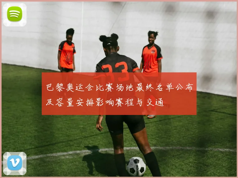 巴黎奥运会比赛场地最终名单公布及容量安排影响赛程与交通