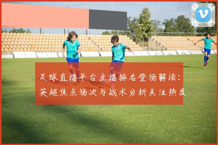 足球直播平台主播排名登场解读:英超焦点场次与战术分析关注热度对比