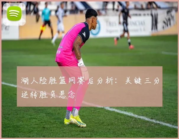 湖人险胜篮网赛后分析：关键三分逆转胜负悬念
