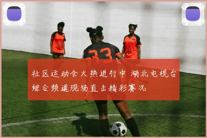 社区运动会火热进行中 湖北电视台综合频道现场直击精彩赛况