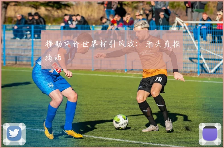 穆勒评价世界杯引风波：矛头直指梅西_1