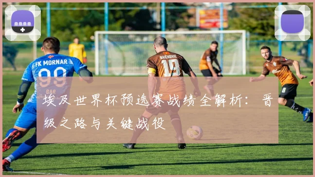 埃及世界杯预选赛战绩全解析：晋级之路与关键战役